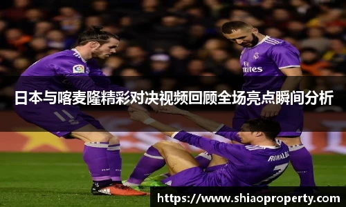 日本与喀麦隆精彩对决视频回顾全场亮点瞬间分析